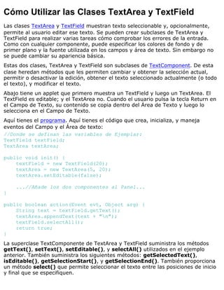 Cómo Utilizar las Clases TextArea y TextField
Las clases TextArea y TextField muestran texto seleccionable y, opcionalmente,
permite al usuario editar ese texto. Se pueden crear subclases de TextArea y
TextField para realizar varias tareas cómo comprobar los errores de la entrada.
Como con cualquier componente, puede especificar los colores de fondo y de
primer plano y la fuente utilizada en los campos y área de texto. Sin embargo no
se puede cambiar su apariencia básica.
Estas dos clases, TextArea y TextField son subclases de TextComponent. De esta
clase heredan métodos que les permiten cambiar y obtener la selección actual,
permitir o desactivar la edición, obtener el texto seleccionado actualmente (o todo
el texto), y modificar el texto.
Abajo tiene un applet que primero muestra un TextField y luego un TextArea. El
TextField es editable; y el TextArea no. Cuando el usuario pulsa la tecla Return en
el Campo de Texto, su contenido se copia dentro del Área de Texto y luego lo
selecciona en el Campo de Texto.
Aquí tienes el programa. Aquí tienes el código que crea, inicializa, y maneja
eventos del Campo y el Área de texto:
//Donde se definan las variables de Ejemplar:
TextField textField;
TextArea textArea;
public void init() {
textField = new TextField(20);
textArea = new TextArea(5, 20);
textArea.setEditable(false);
...//Añade los dos componentes al Panel...
}
public boolean action(Event evt, Object arg) {
String text = textField.getText();
textArea.appendText(text + "n");
textField.selectAll();
return true;
}
La superclase TextComponente de TextArea y TextField suministra los métodos
getText(), setText(), setEditable(), y selectAll() utilizados en el ejemplo
anterior. También suministra los siguientes métodos: getSelectedText(),
isEditable(), getSelectionStart(), y getSelectionEnd(). También proporciona
un método select() que permite seleccionar el texto entre las posiciones de inicio
y final que se especifiquen.
 