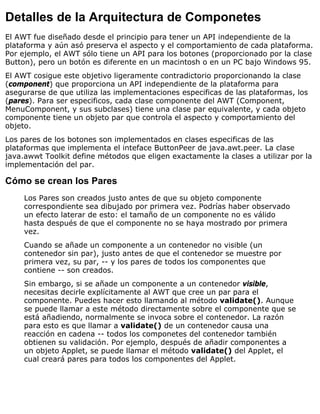 Detalles de la Arquitectura de Componetes
El AWT fue diseñado desde el principio para tener un API independiente de la
plataforma y aún asó preserva el aspecto y el comportamiento de cada plataforma.
Por ejemplo, el AWT sólo tiene un API para los botones (proporcionado por la clase
Button), pero un botón es diferente en un macintosh o en un PC bajo Windows 95.
El AWT cosigue este objetivo ligeramente contradictorio proporcionando la clase
(component) que proporciona un API independiente de la plataforma para
asegurarse de que utiliza las implementaciones especificas de las plataformas, los
(pares). Para ser especificos, cada clase componente del AWT (Component,
MenuComponent, y sus subclases) tiene una clase par equivalente, y cada objeto
componente tiene un objeto par que controla el aspecto y comportamiento del
objeto.
Los pares de los botones son implementados en clases especificas de las
plataformas que implementa el inteface ButtonPeer de java.awt.peer. La clase
java.awwt Toolkit define métodos que eligen exactamente la clases a utilizar por la
implementación del par.
Cómo se crean los Pares
Los Pares son creados justo antes de que su objeto componente
correspondiente sea dibujado por primera vez. Podrías haber observado
un efecto laterar de esto: el tamaño de un componente no es válido
hasta después de que el componente no se haya mostrado por primera
vez.
Cuando se añade un componente a un contenedor no visible (un
contenedor sin par), justo antes de que el contenedor se muestre por
primera vez, su par, -- y los pares de todos los componentes que
contiene -- son creados.
Sin embargo, si se añade un componente a un contenedor visible,
necesitas decirle explícitamente al AWT que cree un par para el
componente. Puedes hacer esto llamando al método validate(). Aunque
se puede llamar a este método directamente sobre el componente que se
está añadiendo, normalmente se invoca sobre el contenedor. La razón
para esto es que llamar a validate() de un contenedor causa una
reacción en cadena -- todos los componetes del contenedor también
obtienen su validación. Por ejemplo, después de añadir componentes a
un objeto Applet, se puede llamar el método validate() del Applet, el
cual creará pares para todos los componentes del Applet.
 