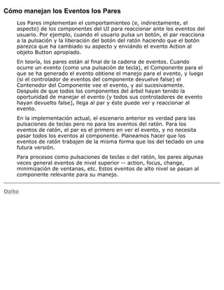 Cómo manejan los Eventos los Pares
Los Pares implementan el comportamienteo (e, indirectamente, el
aspecto) de los componentes del UI para reaccionar ante los eventos del
usuario. Por ejemplo, cuando el usuario pulsa un botón, el par reacciona
a la pulsación y la liberación del botón del ratón haciendo que el botón
parezca que ha cambiado su aspecto y enviándo el evento Action al
objeto Button apropiado.
En teoría, los pares están al final de la cadena de eventos. Cuando
ocurre un evento (como una pulsación de tecla), el Componente para el
que se ha generado el evento obtiene el manejo para el evento, y luego
(si el controlador de eventos del componente devuelve false) el
Contenedor del Componente vee el evento, y así sucesivamente.
Después de que todos los componentes del árbol hayan tenido la
oportunidad de manejar el evento (y todos sus controladores de evento
hayan devuelto false), llega al par y éste puede ver y reaccionar al
evento.
En la implementación actual, el escenario anterior es verdad para las
pulsaciones de teclas pero no para los eventos del ratón. Para los
eventos de ratón, el par es el primero en ver el evento, y no necesita
pasar todos los eventos al componente. Planeamos hacer que los
eventos de ratón trabajen de la misma forma que los del teclado en una
futura versión.
Para procesos como pulsaciones de teclas o del ratón, los pares algunas
veces general eventos de nivel superior -- action, focus, change,
minimización de ventanas, etc. Estos eventos de alto nivel se pasan al
componente relevante para su manejo.
Ozito
 