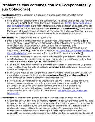Problemas más comunes con los Componentes (y
sus Soluciones)
Problema:¿Cómo aumentar o disminuir el número de componentes de un
contenedor?
Para añadir un componente a un contenedor, se utiliza una de las tres formas
del método add() de la clase Container. Puedes ver Reglas Generales para el
Uso de Componentes para más información. Para eliminar un componente de
un contenedor, se utilizan los métodos remove() o removeAll() de la clase
Container. O simplemente se añade el componente a otro contenedor, y esto
elimina automáticamente el componente de su contenedor anterior.
q
Problema: ¡Mi componente no se representa!
¿Has añadido el componente a un contenedor utilizando el método add()
correcto para el controlador de disposición del contenedor? BorderLayout (el
controlador de disposición por defecto para las ventanas), falla
silenciosamente su se añade un componente llamando a la versión de un
argumento de add(). Puedes ver la lección Distribuir los Componentes dentro
de un Contenedor para ver ejemplos de utilización del método add().
q
Si no estás utilizando el controlador de disposición por defecto, ¿has creado
satisfactoriamente un ejemplar del controlador de disposición correcto y has
llamado al método setLayout() del contenedor?
q
Si se ha añadido correctamente el componente pero el contenedor ya podría
estar visible, ¿has llamado al método validate() del contenedor después de
añadir el componente?
q
Si el componente es un componente personalizado (una subclase Canvas, por
ejemplo), ¿implementa los métodos minimumSize() y preferredSize()
para devolver el tamaño correcto del componente?
q
Si no utilizas un controlador de disposición del AWT, o no utilizas ninguno,
¿tiene el componente un tamaño y unas coordenadas razonables? En
particular, si se utiliza posicionamiento absoluto (sin controlador de
disposición), se debe seleccionar explícitamente el tamaño de sus
componentes, o no se mostrarán. Puedes ver Hacerlo sin Controlador de
Disposición.
q
Problema: Mi componente personalizado no se actualiza cuando debería.
Asegurate de que se llama al método repaint() del componente cada vez que
la apariencia del componente deba cambiar. Para los componentes estandard,
esto no es un problema, ya que el código especifico de la plataforma tiene
cuidado de todo el dibujo de los componentes. Sin embargo para los
componentes personalizados, tiene que llamar explícitamente al método
repaint() del componente siempre que deba cambiar su apariencia. Lamar al
q
 