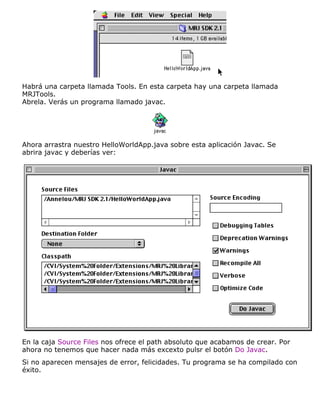 Habrá una carpeta llamada Tools. En esta carpeta hay una carpeta llamada
MRJTools.
Abrela. Verás un programa llamado javac.
Ahora arrastra nuestro HelloWorldApp.java sobre esta aplicación Javac. Se
abrira javac y deberías ver:
En la caja Source Files nos ofrece el path absoluto que acabamos de crear. Por
ahora no tenemos que hacer nada más excexto pulsr el botón Do Javac.
Si no aparecen mensajes de error, felicidades. Tu programa se ha compilado con
éxito.
 