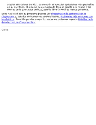 asignar sus colores del GUI. La solución es ejecutar aplicaiones más pequeñas
en su escritorio. El sistema de ejecución de Java se adapta a sí mismo a los
colores de la paleta por defecto, pero la librería Motif es menos generosa.
Si no has visto aquí tu problema puedes ver Problemas más comunes con la
Disposición y, para los componentes personalizados, Problemas más comunes con
los Gráficos. También podrías arrojar luz sobre un problema leyendo Detalles de la
Arquitectura de Componentes.
Ozito
 