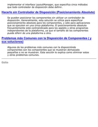 implementar el interface LayoutManager, que especifica cinco métodos
que todo controlador de disposición debe definir.
Hacerlo sin Controlador de Disposición (Posicionamiento Absoluto)
Se pueden posicionar los componentes sin utilizar un controlador de
disposición. Generalmente, esta solución se utiliza para especificar
posicionamiento absoluto para los componentes, y sólo para aplicaciones
que se ejecuten en una única plataforma. El posicionamiento absoluto
frecuentemente está contraindicado para los applets y otros programas
independientes de la plataforma, ya que el tamaño de los componentes
puede diferir de una plataforma a otra.
Problemas más Comunes con la Disposición de Componentes ( y
sus soluciones)
Algunos de los problemas más comunes con la disposiciónde
componentes son los componentes que se muestran demasiado
pequeños o no se muestran. Esta sección le explica como eliminar estos
y otros problemas comunes.
Ozito
 