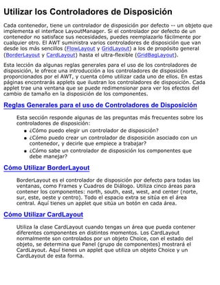 Utilizar los Controladores de Disposición
Cada contenedor, tiene un controlador de disposición por defecto -- un objeto que
implementa el interface LayoutManager. Si el controlador por defecto de un
contenedor no satisface sus necesidades, puedes reemplazarlo fácilmente por
cualquier otro. El AWT suministra varios controladores de disposición que van
desde los más sencillos (FlowLayout y GridLayout) a los de propósito general
(BorderLayout y CardLayout) hasta el ultra-flexible (GridBagLayout).
Esta lección da algunas reglas generales para el uso de los controladores de
disposición, le ofrece una introducción a los controladores de disposición
proporcionados por el AWT, y cuenta cómo utilizar cada uno de ellos. En estas
páginas encontrarás applets que ilustran los controladores de disposición. Cada
applet trae una ventana que se puede redimensionar para ver los efectos del
cambio de tamaño en la disposición de los componentes.
Reglas Generales para el uso de Controladores de Disposición
Esta sección responde algunas de las preguntas más frecuentes sobre los
controladores de disposición:
¿Cómo puedo elegir un controlador de disposición?q
¿Cómo puedo crear un controlador de disposición asociado con un
contenedor, y decirle que empiece a trabajar?
q
¿Cómo sabe un controlador de disposición los componentes que
debe manejar?
q
Cómo Utilizar BorderLayout
BorderLayout es el controlador de disposición por defecto para todas las
ventanas, como Frames y Cuadros de Diálogo. Utiliza cinco áreas para
contener los componentes: north, south, east, west, and center (norte,
sur, este, oeste y centro). Todo el espacio extra se sitúa en el área
central. Aquí tienes un applet que sitúa un botón en cada área.
Cómo Utilizar CardLayout
Utiliza la clase CardLayout cuando tengas un área que pueda contener
diferentes componentes en distintos momentos. Los CardLayout
normalmente son controlados por un objeto Choice, con el estado del
objeto, se determina que Panel (grupo de componentes) mostrará el
CardLayout. Aquí tienes un applet que utiliza un objeto Choice y un
CardLayout de esta forma.
 