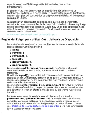 especial como los FileDialog) están inicialziadas para utilizar
BorderLayout.
Si quieres utilizar el controlador de disposición por defecto de un
Contenedor, no tiene que hacer nada. El constructor de cada Contenedor
crea un ejemplar del controlador de disposición e inicializa el Contenedor
para que lo utilice.
Para utilizar un controlador de disposición que no sea por defecto,
necesitarás crear un ejemplar de la clase del controlador deseado y luego
decirle al contenedor que lo utilice. Abajo hay un código típico que hace
esto. Este código crea un controlador CardLayout y lo selecciona para
utilizarlo con el Contenedor.
aContainer.setLayout(new CardLayout());
Reglas del Pulgar para utilizar Controladores de Disposición
Los métodos del contenedor que resultan en llamadas al controlador de
disposición del Contenedor son :
add()q
remove(),q
removeAll(),q
layout(),q
preferredSize(),q
minimumSize().q
Los métodos add(), remove(), removeAll() añaden y eliminan
Componentes de un contendor; y puedes llamarlos en cualquier
momento.
El método layout(), que es llamado como resultado de un petición de
dibujado de un Contenedor, petición en la que el Contenedor se sitúa y
ajusta su tamaño y el de los componentes que contiene; normalmente
no lo llamarás directamente.
Los métodos preferredSize() y minimumSize() devuelve el tamaño
ideal y el tamaño mínimo, respectivamente. Los valores devueltos son
sólo apuntes, no tienen efecto a menos que su programa fuerce esto
tamaños.
Deberás tener especial cuidado cuando llames a los métodos
preferredSize() y minimumSize() de un contenedor. Los valores
devueltos por estos métodos no tienen importancia a menos que el
contenedor y sus componentes tengan objetos pares válidos. Puedes
ver: Detalles de la Arquitectura de Componentes para más información
sobre cuando se crean los pares.
 