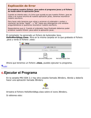 Explicación de Error
Si arrastras nuestro fichero .java sobre el programa javac y el fichero
se muda sobre la apIicación javac
Cuando se intenta esto y lo único que sucede es que nuestro fichero .java se
copia o se mueve encima de nuestra aplicación javac, tenemos reconstruir
nuestro escritorio.
Para hacer esto tenemos que volver a arrancar el ordenador y pulsar y
mantener las teclas "Apple" - y "Alt" hasta que obtengamos una ventana
preguntándonos si queremos reconstruir nuestro escritorio.
Respondemos que sí. Cuando el ordenador haya finalizado debemos poder
arrastrar nuestro fichero .java sobre la aplicación javac.
El compilador ha generado un fichero de bytecodes Java,
HelloWorldApp.class. Mira en la misma carpeta en la que grabaste el fichero
.java y verás el fichero .class:
Ahora que tenemos un fichero .class, puedes ejecutar tu programa.
subir
c.Ejecutar el Programa
En la carpeta MRJ SDK 2.1 hay otra carpeta llamada JBindery. Abrela y debería
hacer una aplicación llamada JBindery
Arrastra el fichero HelloWorldApp.class sobre el icono JBindery.
Si obtienes esto:
 