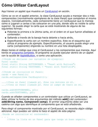 Cómo Utilizar CardLayout
Aquí tienes un applet que muestra un CardLayout en acción.
Cómo se ve en el applet anterior, la clase CardLayout ayuda a manejar dos o más
componentes (normalmente ejemplares de la clase Panel) que comparten el mismo
espacio. Conceptualmente, cada componente tiene un CardLayout que lo maneja
como si jugaran a cartas o las colocaran en una pila, donde sólo es visible la carta
superior. Se puede elegir la carta que se está mostrando de alguna de las
siguientes formas:
Pidiendo la primera o la última carta, en el orden en el que fueron añadidas al
contenedor.
q
Saltando a través de la baraja hacia delante o hacia atrás,q
Especificando la carta con un nombre especifico. Este es el esquema que
utiliza el programa de ejemplo. Especificamente, el usuario puede elegir una
carta (componente) eligiendo su nombre en una lista desplegable.
q
Abajo tienes el código que crea el CardLayout y los componentes que maneja. Aquí
tienes el programa completo. El programa se puede ejecutar dentro de un applet
con la ayuda de AppletButton, o como una aplicación.
//Donde se declaren las variables de ejemplar:
Panel cards;
final static String BUTTONPANEL = "Panel with Buttons";
final static String TEXTPANEL = "Panel with TextField";
//Donde se inicialice el Panel:
cards = new Panel();
cards.setLayout(new CardLayout());
...//Crea un Panel llamado p1. Pone los botones en él.
...//Crea un Panel llamado p2. Pone un campo de texto en él.
cards.add(BUTTONPANEL, p1);
cards.add(TEXTPANEL, p2);
Cuando se añaden componentes a un controlador que utiliza un CardLayout, se
debe utilizar la forma de dos argumentos del método add() del contenedor:
add(String name, Component comp). El primer argumento debe ser una
cadena con algo que identifique al componente que se está añadiendo.
Para elegir el componente mostrado por el CardLayout, se necesita algún código
adicional. Aquí puedes ver cómo lo hace el applet de esta página:
/Donde se inicialice el contenedor:
. . .
//Pone la lista en un Panel para que tenga un buen aspecto.
 