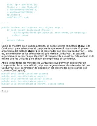 Panel cp = new Panel();
Choice c = new Choice();
c.addItem(BUTTONPANEL);
c.addItem(TEXTPANEL);
cp.add(c);
add("North", cp);
. . .
public boolean action(Event evt, Object arg) {
if (evt.target instanceof Choice) {
((CardLayout)cards.getLayout()).show(cards,(String)arg);
return true;
}
return false;
}
Como se muestra en el código anterior, se puede utilizar el método show() de
CardLayout para seleccionar el componente que se está mostrando. El primer
argumento del método show() es el contenedor que controla CardLayout -- esto
es, el contenedor de los componentes que maneja CardLayout. El segundo
argumento es la cadena que identifica el componente a mostrar. Esta cadena es la
misma que fue utilizada para añadir el componente al contenedor.
Abajo tienes todos los métodos de CardLayout que permiten seleccionar un
componente. Para cada método, el primer argumento es el contenedor del que
CardLayout es el controlador de disposición (el contenedor de las cartas que
controla CardLayout).
public void first(Container parent)
public void next(Container parent)
public void previous(Container parent)
public void last(Container parent)
public void show(Container parent, String name)
Ozito
 