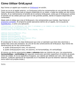 Cómo Utilizar GridLayout
Aquí tienes un applet que muestra un GridLayout en acción.
Como se ve en el applet anterior, un GridLayput sitúa los componentes en una parrilla de celdas.
Cada componente utiliza todo el espacio disponible en su celda, y todas las celdas son del mismo
tamaño. Si se redimensiona el tamaño de la ventana GridLayout, verás que el GridLayout cambia
el tamaño de las celdas para que sean lo más grandes posible, dando el espacio disponible al
contenedor.
Abajo está el código que crea el GridLayout y los componentes que maneja. Aquí tienes el
programa completo. El programa puede ejecutarse dentro de un applet, con la ayuda de
AppletButton, o como una aplicación.
//Construye un GridLayout con dos 2 columnas y un número no especificado de filas.
setLayout(new GridLayout(0,2));
setFont(new Font("Helvetica", Font.PLAIN, 14));
add(new Button("Button 1"));
add(new Button("2"));
add(new Button("Button 3"));
add(new Button("Long-Named Button 4"));
add(new Button("Button 5"));
El constructor le dice a la clase GridLayout que cree un ejemplar que tiene dos columnas y
tantas filas como sea necesario. Es uno de los dos constructores de GridLayout. Aquí tienes las
declaraciones de los dos constructores:
public GridLayout(int rows, int columns)q
public GridLayout(int rows, int columns, int horizontalGap, int verticalGap)q
Al menos uno de los argumentos rows o columns debe ser distinto de cero. Los argumentos
horizontalGap y verticalGap del segundo constructor permiten especificar el número de pixels
entre las celdas. Si no se especifica el espacio, sus valores por defecto son cero. (En el applet
anterior, cualquier apariencia de espaciado es el resultado de que los botones reservan espacio
extra sobre sus propias áreas.)
Ozito
 