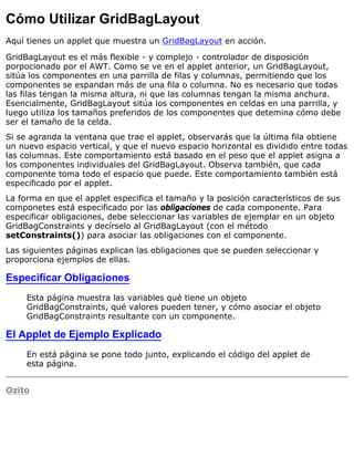 Cómo Utilizar GridBagLayout
Aquí tienes un applet que muestra un GridBagLayout en acción.
GridBagLayout es el más flexible - y complejo - controlador de disposición
porpocionado por el AWT. Como se ve en el applet anterior, un GridBagLayout,
sitúa los componentes en una parrilla de filas y columnas, permitiendo que los
componentes se espandan más de una fila o columna. No es necesario que todas
las filas tengan la misma altura, ni que las columnas tengan la misma anchura.
Esencialmente, GridBagLayout sitúa los componentes en celdas en una parrilla, y
luego utiliza los tamaños preferidos de los componentes que detemina cómo debe
ser el tamaño de la celda.
Si se agranda la ventana que trae el applet, observarás que la última fila obtiene
un nuevo espacio vertical, y que el nuevo espacio horizontal es dividido entre todas
las columnas. Este comportamiento está basado en el peso que el applet asigna a
los componentes individuales del GridBagLayout. Observa también, que cada
componente toma todo el espacio que puede. Este comportamiento también está
especificado por el applet.
La forma en que el applet especifica el tamaño y la posición característicos de sus
componetes está especificado por las obligaciones de cada componente. Para
especificar obligaciones, debe seleccionar las variables de ejemplar en un objeto
GridBagConstraints y decírselo al GridBagLayout (con el método
setConstraints()) para asociar las obligaciones con el componente.
Las siguientes páginas explican las obligaciones que se pueden seleccionar y
proporciona ejemplos de ellas.
Especificar Obligaciones
Esta página muestra las variables qué tiene un objeto
GridBagConstraints, qué valores pueden tener, y cómo asociar el objeto
GridBagConstraints resultante con un componente.
El Applet de Ejemplo Explicado
En está página se pone todo junto, explicando el código del applet de
esta página.
Ozito
 