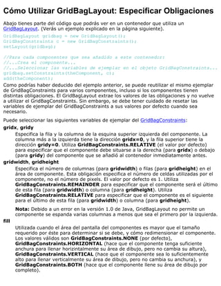 Cómo Utilizar GridBagLayout: Especificar Obligaciones
Abajo tienes parte del código que podrás ver en un contenedor que utiliza un
GridBagLayout. (Verás un ejemplo explicado en la página siguiente).
GridBagLayout gridbag = new GridBagLayout();
GridBagConstraints c = new GridBagConstraints();
setLayout(gridbag);
//Para cada componentes que sea añadido a este contenedor:
//...Crea el componente...
//...Seleccionar las variables de ejemplar en el objeto GridBagConstraints...
gridbag.setConstraints(theComponent, c);
add(theComponent);
Como podrías haber deducido del ejemplo anterior, se puede reutilizar el mismo ejemplar
de GridBagConstraints para varios componentes, incluso si los componentes tienen
distintas obligaciones. El GridBagLayout extrae los valores de las obligaciones y no vuelve
a utilizar el GridBagConstraints. Sin embargo, se debe tener cuidado de resetar las
variables de ejemplar del GridBagConstraints a sus valores por defecto cuando sea
necesario.
Puede seleccionar las siguientes variables de ejemplar del GridBagConstraints:
gridx, gridy
Especifica la fila y la columna de la esquina superior izquierda del componente. La
columna más a la izquierda tiene la dirección gridx=0, y la fila superior tiene la
dirección gridy=0. Utiliza GridBagConstraints.RELATIVE (el valor por defecto)
para especificar que el componente debe situarse a la derecha (para gridx) o debajo
(para gridy) del componente que se añadió al contenedor inmediatamente antes.
gridwidth, gridheight
Especifica el número de columnas (para gridwidth) o filas (para gridheight) en el
área de componente. Esta obligación especifica el número de celdas utilizadas por el
componente, no el número de pixels. El valor por defecto es 1. Utiliza
GridBagConstraints.REMAINDER para especificar que el componente será el último
de esta fila (para gridwidth) o columna (para gridheight). Utiliza
GridBagConstraints.RELATIVE para especificar que el componente es el siguiente
para el último de esta fila (para gridwidth) o columna (para gridheight).
Nota: Debido a un error en la versión 1.0 de Java, GridBagLayout no permite un
componente se espanda varias columnas a menos que sea el primero por la izquierda.
fill
Utilizada cuando el área del pantalla del componentes es mayor que el tamaño
requerido por éste para determinar si se debe, y cómo redimensionar el componente.
Los valores válidos son GridBagConstraints.NONE (por defecto),
GridBagConstraints.HORIZONTAL (hace que el componente tenga suficiente
anchura para llenar horizintalmente su área de dibujo, pero no cambia su altura),
GridBagConstraints.VERTICAL (hace que el componente sea lo suficientemente
alto para llenar verticalmente su área de dibujo, pero no cambia su anchura), y
GridBagConstraints.BOTH (hace que el componente llene su área de dibujo por
completo).
 