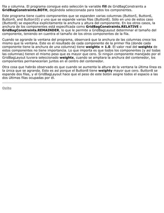 fila y columna. El programa consigue esto selección la variable fill de GridBagConstraints a
GridBagConstraints.BOTH, dejándola seleccionada para todos los componentes.
Este programa tiene cuatro componentes que se espanden varias columnas (Button5, Button6,
Button9, and Button10) y uno que se espande varias filas (Button8). Sólo en uno de estos caso
(Button8) se especifica explícitamente la anchura y altura del componente. En los otros casos, la
anchura de los componentes está especificada como GridBagConstraints.RELATIVE o
GridBagConstraints.REMAINDER, lo que le permite a GridBagLayout determinar el tamaño del
componente, teniendo en cuentra el tamaño de los otros componentes de la fila.
Cuando se agrande la ventana del programa, observará que la anchura de las columnas crece los
mismo que la ventana. Este es el resultado de cada componente de la primer fila (donde cada
componente tiene la anchura de una columna) tiene weightx = 1.0. El valor real del weightx de
estos componentes no tiene importancia. Lo que importa es que todos los componentes (y así todas
las columnas) tienen el mismo peso que es mayor que cero. Si ningún componente manejado por el
GridBagLayout tuviera seleccionado weightx, cuando se ampliara la anchura del contenedor, los
componentes permanecerían juntos en el centro del contenedor.
Otra cosa que habrás observado es que cuando se aumenta la altura de la ventana la última línea es
la única que se agranda. Esto es así porque el Button8 tiene weighty mayor que cero. Button8 se
espande dos filas, y el GridBagLayout hace que el peso de este botón asigne todos el espacio a las
dos últimas filas ocupadas por él.
Ozito
 