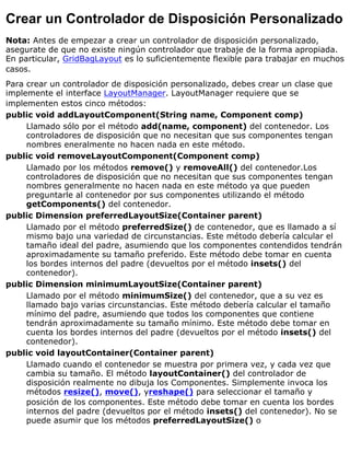 Crear un Controlador de Disposición Personalizado
Nota: Antes de empezar a crear un controlador de disposición personalizado,
asegurate de que no existe ningún controlador que trabaje de la forma apropiada.
En particular, GridBagLayout es lo suficientemente flexible para trabajar en muchos
casos.
Para crear un controlador de disposición personalizado, debes crear un clase que
implemente el interface LayoutManager. LayoutManager requiere que se
implementen estos cinco métodos:
public void addLayoutComponent(String name, Component comp)
Llamado sólo por el método add(name, component) del contenedor. Los
controladores de disposición que no necesitan que sus componentes tengan
nombres eneralmente no hacen nada en este método.
public void removeLayoutComponent(Component comp)
Llamado por los métodos remove() y removeAll() del contenedor.Los
controladores de disposición que no necesitan que sus componentes tengan
nombres generalmente no hacen nada en este método ya que pueden
preguntarle al contenedor por sus componentes utilizando el método
getComponents() del contenedor.
public Dimension preferredLayoutSize(Container parent)
Llamado por el método preferredSize() de contenedor, que es llamado a sí
mismo bajo una variedad de circunstancias. Este método debería calcular el
tamaño ideal del padre, asumiendo que los componentes contendidos tendrán
aproximadamente su tamaño preferido. Este método debe tomar en cuenta
los bordes internos del padre (devueltos por el método insets() del
contenedor).
public Dimension minimumLayoutSize(Container parent)
Llamado por el método minimumSize() del contenedor, que a su vez es
llamado bajo varias circunstancias. Este método debería calcular el tamaño
mínimo del padre, asumiendo que todos los componentes que contiene
tendrán aproximadamente su tamaño mínimo. Este método debe tomar en
cuenta los bordes internos del padre (devueltos por el método insets() del
contenedor).
public void layoutContainer(Container parent)
Llamado cuando el contenedor se muestra por primera vez, y cada vez que
cambia su tamaño. El método layoutContainer() del controlador de
disposición realmente no dibuja los Componentes. Simplemente invoca los
métodos resize(), move(), yreshape() para seleccionar el tamaño y
posición de los componentes. Este método debe tomar en cuenta los bordes
internos del padre (devueltos por el método insets() del contenedor). No se
puede asumir que los métodos preferredLayoutSize() o
 