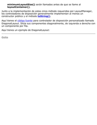 minimumLayoutSize() serán llamados antes de que se llame al
layoutContainer().
Junto a la implementación de estos cinco método requeridos por LayoutManager,
los controladores de disposición generalmente implementan al menos un
constructor público y el método toString().
Aquí tienes el código fuente para controlador de disposición personalizado llamado
DiagonalLayout. Sitúa sus componentes diagonalmente, de izquierda a derecha con
un componente por fila.
Aquí tienes un ejemplo de DiagonalLayout:
Ozito
 