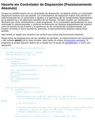 Hacerlo sin Controlador de Disposición (Posicionamiento
Absoluto)
Aunque es posible hacerlo sin un controlador de disposición, se debería utilizar un controlador
disposición siempre que sea posible. Los controladores de disposición hacen más sencillo en
redimensionado de un contenedor y ajustan a la apariencia de los componentes dependientes
de la plataforma y los diferentes tamaños de las fuentes. También pueden ser reutilizados
fácilmene por otros contenedores y otros programas. Si un contenedor personalizado no será
reutilizado ni redimensionado, y controla normalmente los factores dependientes del sistema
como el tamaño de las fuentes y la apariencia de los componentes (implementando sus
propios controles si fuera necesario), entonces, el posicionamiento absoluto podría tener
sentido.
Aquí tienes un applet que muestra una ventana que utiliza posicionamiento absoluto.
Abajo tienes las declaraciones de las variables de ejemplar, la implementación del constructor,
y del método paint() de la clase window. Aquí tienes un enlace al programa completo. El
programa se puede ejecutar dentro de un applet con la ayuda de AppletButton, o como una
aplicación.
public class NoneWindow extends Frame {
. . .
private boolean laidOut = false;
private Button b1, b2, b3;
public NoneWindow() {
super();
setLayout(null);
setFont(new Font("Helvetica", Font.PLAIN, 14));
b1 = new Button("one");
add(b1);
b2 = new Button("two");
add(b2);
b3 = new Button("three");
add(b3);
}
public void paint(Graphics g) {
if (!laidOut) {
Insets insets = insets();
/*
*Garantizamos que insets() devuelve un Insets válido
* si lo llamamos desde paint() -- no sería válido si los llamaramos
desde
* el constructor.
*
* Quizás podríamos guardar esto en una variable, pero insets puede
* cambiar, y cuando lo haga, el AWT crea un nuevo objeto
* Insets completo; el viejo no es válido.
*/
b1.reshape(50 + insets.left, 5 + insets.top, 50, 20);
 