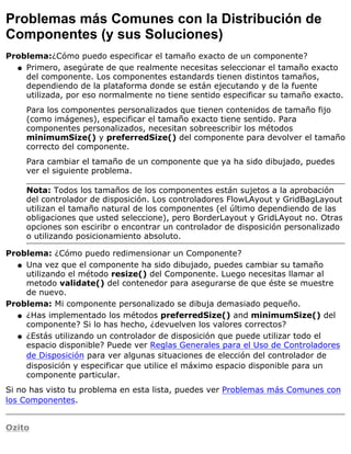 Problemas más Comunes con la Distribución de
Componentes (y sus Soluciones)
Problema:¿Cómo puedo especificar el tamaño exacto de un componente?
Primero, asegúrate de que realmente necesitas seleccionar el tamaño exacto
del componente. Los componentes estandards tienen distintos tamaños,
dependiendo de la plataforma donde se están ejecutando y de la fuente
utilizada, por eso normalmente no tiene sentido especificar su tamaño exacto.
Para los componentes personalizados que tienen contenidos de tamaño fijo
(como imágenes), especificar el tamaño exacto tiene sentido. Para
componentes personalizados, necesitan sobreescribir los métodos
minimumSize() y preferredSize() del componente para devolver el tamaño
correcto del componente.
Para cambiar el tamaño de un componente que ya ha sido dibujado, puedes
ver el siguiente problema.
Nota: Todos los tamaños de los componentes están sujetos a la aprobación
del controlador de disposición. Los controladores FlowLAyout y GridBagLayout
utilizan el tamaño natural de los componentes (el último dependiendo de las
obligaciones que usted seleccione), pero BorderLayout y GridLAyout no. Otras
opciones son esciribr o encontrar un controlador de disposición personalizado
o utilizando posicionamiento absoluto.
q
Problema: ¿Cómo puedo redimensionar un Componente?
Una vez que el componente ha sido dibujado, puedes cambiar su tamaño
utilizando el método resize() del Componente. Luego necesitas llamar al
metodo validate() del contenedor para asegurarse de que éste se muestre
de nuevo.
q
Problema: Mi componente personalizado se dibuja demasiado pequeño.
¿Has implementado los métodos preferredSize() and minimumSize() del
componente? Si lo has hecho, ¿devuelven los valores correctos?
q
¿Estás utilizando un controlador de disposición que puede utilizar todo el
espacio disponible? Puede ver Reglas Generales para el Uso de Controladores
de Disposición para ver algunas situaciones de elección del controlador de
disposición y especificar que utilice el máximo espacio disponible para un
componente particular.
q
Si no has visto tu problema en esta lista, puedes ver Problemas más Comunes con
los Componentes.
Ozito
 