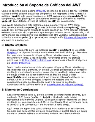 Introducción al Soporte de Gráficos del AWT
Como se aprendió en la página Drawing, el sistema de dibujo del AWT controla
cuándo y cómo pueden dibujar los programas. En respuesta a una llamada al
método repaint() de un componente, el AWT invoca al método update() del
componente, para pedir que el componente se dibuje a sí mismo. El método
update() (por defecto) invoca al método paint() del componente.
Una ayuda adicional en este sistema es que alguna veces el AWT llama
directamente al método paint() en vez de llamar al método update(). Esto
sucede casi siempre como resultado de una reacción del AWT ante un estímulo
externo, como que el componente aparezca por primera vez en la pantalla, o el
componente sea descubierto tras ocultarse por otra ventana. Aprenderás más
sobre los métodos paint() y update() en la explicación Eliminar el Parpadeo, más
adelante en esta lección.
El Objeto Graphics
El único argumento para los métodos paint() y update() es un objeto
Graphics.Los objetos Graphics son la clave para todo el dibujo. Soportan
las dos clases básicas de dibujo: gráficos primitivos (como líneas,
rectángulos y texto) y las imágenes. Aprenderás sobre los gráficos
primitivos en Utilizar Gráficos Primitivos. Aprenderás sobre las imágenes
en Utilizar Imágenes.
Junto con los métodos suministrados para dibujar gráficos primitivos y
las imágenes en la pantalla, un objeto Graphics proporciona un contexto
de dibujo manteniendo estados, como el área de dibujo actual o el color
de dibujo actual. Se puede dismininuir el área de dibujo actual
recortándola, pero nunca se podrá incrementar el tamaño del área de
dibujo. De esta forma el objeto Graphics se asegura que los
componentes sólo puedan dibujar dentro de su área de dibujo.
Aprenderás más sobre el recorte en Sobreescribir el Método update().
El Sistema de Coordenadas
Cada componente tiene su propio sistema de coordenadas enteras, que
va desde (0,0) hasta (width - 1, height - 1), donde cada unidad
representa el tamaño de un pixel. La esquina superior izquierda del área
de dibujo del componente es (0,0). La coordenada X se incrementa hacia
la derecha, y la coordenada Y se incrementa hacia abajo.
Aquí tienes un applet que construiremos más adelante en esta lección.
Siempre que pulse dentro del área enmarcada, el applet dibuja un punto
donde se pulsó el ratón y muestra una cadena describiendo donde
 