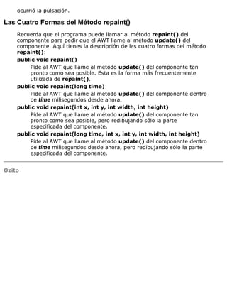 ocurrió la pulsación.
Las Cuatro Formas del Método repaint()
Recuerda que el programa puede llamar al método repaint() del
componente para pedir que el AWT llame al método update() del
componente. Aquí tienes la descripción de las cuatro formas del método
repaint():
public void repaint()
Pide al AWT que llame al método update() del componente tan
pronto como sea posible. Esta es la forma más frecuentemente
utilizada de repaint().
public void repaint(long time)
Pide al AWT que llame al método update() del componente dentro
de time milisegundos desde ahora.
public void repaint(int x, int y, int width, int height)
Pide al AWT que llame al método update() del componente tan
pronto como sea posible, pero redibujando sólo la parte
especificada del componente.
public void repaint(long time, int x, int y, int width, int height)
Pide al AWT que llame al método update() del componente dentro
de time milisegundos desde ahora, pero redibujando sólo la parte
especificada del componente.
Ozito
 