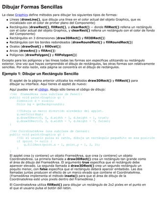 Dibujar Formas Sencillas
La clase Graphics define métodos para dibujar los siguientes tipos de formas:
Líneas (drawLine(), que dibuja una línea en el color actual del objeto Graphics, que es
inicializado con el color de primer plano del Componente)
q
Rectángulos (drawRect(), fillRect(), y clearRect() -- donde fillRect() rellena un rectángulo
con el color actual del objeto Graphics, y clearRect() rellena un rectángulo con el color de fondo
del Componente)
q
Rectángulos en 3 dimensiones (draw3DRect() y fill3DRect())q
Rectángulos con los bordes redondeados (drawRoundRect() y fillRoundRect())q
Ovalos (drawOval() y fillOval())q
Arcos (drawArc() y fillArc())q
Polígonos (drawPolygon() y fillPolygon())q
Excepto para los polígonos y las líneas todas las formas son especificas utilizando su rectángulo
exterior. Una vez que hayas comprendido el dibujo de rectángulos, las otras formas son relativamente
sencillas. Por esta razón, esta página se concentra en el dibujo de rectángulos.
Ejemplo 1: Dibujar un Rectángulo Sencillo
El applet de la página anterior utilizaba los métodos draw3DRect() y fillRect() para
dibujar su interface. Aquí tienes el applet de nuevo:
Aquí puedes ver el código. Abajo sólo tienes el código de dibujo:
//en FramedArea (una subclase de Panel):
public void paint(Graphics g) {
Dimension d = size();
Color bg = getBackground();
//Dibuja un marco divertido alrededor del applet.
g.setColor(bg);
g.draw3DRect(0, 0, d.width - 1, d.height - 1, true);
g.draw3DRect(3, 3, d.width - 7, d.height - 7, false);
}
//en CoordinateArea (una subclase de Canvas):
public void paint(Graphics g) {
//Si el usuario pulsa el ratón, dibuja un rectángulo pequeñito en esa posición
if (point != null) {
g.fillRect(point.x - 1, point.y - 1, 2, 2);
}
}
El applet crea (y contiene) un objeto FramedArea, que crea (y contiene) un objeto
CoordinateArea. La primera llamada a draw3DRect() crea un rectángulo tan grande como
el área de dibujo del FramedArea. El argumento true especifica que el rectángulo debe
aparecer elevado. La segunda llamada a draw3DRect() crea un segundo rectángulo un
poquito menor, con false especifica que el rectángulo deberá aparcer embebido. Las dos
llamadas juntas producen el efecto de un marco elvado que contiene el CoordinateArea.
(FramedArea implementa el método insets() para que el área de dibujo de la
CoordinateArea esté unos pixels dentro del FramedArea.)
El CoordinateArea utiliza fillRect() para dibujar un rectángulo de 2x2 pixles en el punto en
el que el usuario pulsa el botón del ratón.
 