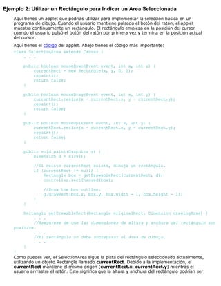 Ejemplo 2: Utilizar un Rectángulo para Indicar un Area Seleccionada
Aquí tienes un applet que podrías utilizar para implementar la selección básica en un
programa de dibujo. Cuando el usuario mantiene pulsado el botón del ratón, el applet
muestra continuamente un rectángulo. El rectángulo empieza en la posición del cursor
cuando el usuario pulsó el botón del ratón por primera vez y termina en la posición actual
del cursor.
Aquí tienes el código del applet. Abajo tienes el código más importante:
class SelectionArea extends Canvas {
. . .
public boolean mouseDown(Event event, int x, int y) {
currentRect = new Rectangle(x, y, 0, 0);
repaint();
return false;
}
public boolean mouseDrag(Event event, int x, int y) {
currentRect.resize(x - currentRect.x, y - currentRect.y);
repaint();
return false;
}
public boolean mouseUp(Event event, int x, int y) {
currentRect.resize(x - currentRect.x, y - currentRect.y);
repaint();
return false;
}
public void paint(Graphics g) {
Dimension d = size();
//Si existe currentRect exists, dibuja un rectángulo.
if (currentRect != null) {
Rectangle box = getDrawableRect(currentRect, d);
controller.rectChanged(box);
//Draw the box outline.
g.drawRect(box.x, box.y, box.width - 1, box.height - 1);
}
}
Rectangle getDrawableRect(Rectangle originalRect, Dimension drawingArea) {
. . .
//Asegurese de que las dimensiones de altura y anchura del rectángulo son
positiva.
. . .
//El rectángulo no debe sobrepasar el área de dibujo.
. . .
}
}
Como puedes ver, el SelectionArea sigue la pista del rectángulo seleccionado actualmente,
utilizando un objeto Rectangle llamado currentRect. Debido a la implementación, el
currentRect mantiene el mismo origen (currentRect.x, currentRect.y) mientras el
usuario arrrastre el ratón. Esto significa que la altura y anchura del rectángulo podrían ser
 