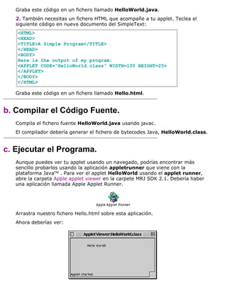 Graba este código en un fichero llamado HelloWorld.java.
2. También necesitas un fichero HTML que acompañe a tu applet. Teclea el
siguiente código en nuevo documento del SimpleText:
<HTML>
<HEAD>
<TITLE>A Simple Program</TITLE>
</HEAD>
<BODY>
Here is the output of my program:
<APPLET CODE="HelloWorld.class" WIDTH=150 HEIGHT=25>
</APPLET>
</BODY>
</HTML>
Graba este código en un fichero llamado Hello.html.
b. Compilar el Código Fuente.
Compila el fichero fuente HelloWorld.java usando javac.
El compilador debería generar el fichero de bytecodes Java, HelloWorld.class.
c. Ejecutar el Programa.
Aunque puedes ver tu applet usando un navegado, podrías encontrar más
sencillo probarlos usando la aplicación appletrunner que viene con la
plataforma JavaTM . Para ver el applet HelloWorld usando el applet runner,
abre la carpeta Apple applet viewer en la carpete MRJ SDK 2.1. Debería haber
una aplicación llamada Apple Applet Runner.
Arrastra nuestro fichero Hello.html sobre esta aplicación.
Ahora deberías ver:
 