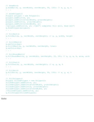 // drawArc()
g.drawArc(x, y, rectWidth, rectHeight, 90, 135); // x, y, w, h
. . .
// drawPolygon()
Polygon polygon = new Polygon();
polygon.addPoint(x, y);
polygon.addPoint(x+rectWidth, y+rectHeight);
polygon.addPoint(x, y+rectHeight);
polygon.addPoint(x+rectWidth, y);
//polygon.addPoint(x, y); //don't complete; fill will, draw won't
g.drawPolygon(polygon);
. . .
// fillRect()
g.fillRect(x, y, rectWidth, rectHeight); // x, y, width, height
. . .
// fill3DRect()
g.setColor(bg);
g.fill3DRect(x, y, rectWidth, rectHeight, true);
g.setColor(fg);
. . .
// fillRoundRect()
g.fillRoundRect(x, y, rectWidth, rectHeight, 10, 10); // x, y, w, h, arcw, arch
. . .
// fillOval()
g.fillOval(x, y, rectWidth, rectHeight); // x, y, w, h
. . .
// fillArc()
g.fillArc(x, y, rectWidth, rectHeight, 90, 135); // x, y, w, h
. . .
// fillPolygon()
Polygon filledPolygon = new Polygon();
filledPolygon.addPoint(x, y);
filledPolygon.addPoint(x+rectWidth, y+rectHeight);
filledPolygon.addPoint(x, y+rectHeight);
filledPolygon.addPoint(x+rectWidth, y);
//filledPolygon.addPoint(x, y);
g.fillPolygon(filledPolygon);
Ozito
 