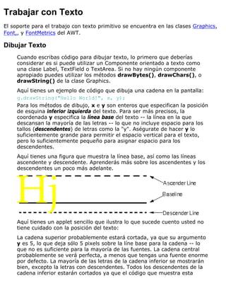 Trabajar con Texto
El soporte para el trabajo con texto primitivo se encuentra en las clases Graphics,
Font,, y FontMetrics del AWT.
Dibujar Texto
Cuando escribas código para dibujar texto, lo primero que deberías
considerar es si puede utilizar un Componente orientado a texto como
una clase Label, TextField o TextArea. Si no hay ningún componente
apropiado puedes utilizar los métodos drawBytes(), drawChars(), o
drawString() de la clase Graphics.
Aquí tienes un ejemplo de código que dibuja una cadena en la pantalla:
g.drawString("Hello World!", x, y);
Para los métodos de dibujo, x e y son enteros que especifican la posición
de esquina inferior izquierda del texto. Para ser más precisos, la
coordenada y especifica la línea base del texto -- la línea en la que
descansan la mayoría de las letras -- lo que no incluye espacio para los
tallos (descendentes) de letras como la "y". Aségurate de hacer y lo
suficientemente grande para permitir el espacio vertical para el texto,
pero lo suficientemente pequeño para asignar espacio para los
descendentes.
Aquí tienes una figura que muestra la línea base, así como las líneas
ascendente y descendente. Aprenderás más sobre los ascendentes y los
descendentes un poco más adelante.
Aquí tienes un applet sencillo que ilustra lo que sucede cuento usted no
tiene cuidado con la posición del texto:
La cadena superior probablemente estará cortada, ya que su argumento
y es 5, lo que deja sólo 5 pixels sobre la líne base para la cadena -- lo
que no es suficiente para la mayoría de las fuentes. La cadena central
probablemente se verá perfecta, a menos que tengas una fuente enorme
por defecto. La mayoría de las letras de la cadena inferior se mostrarán
bien, excepto la letras con descendentes. Todos los descendentes de la
cadena inferior estarán cortados ya que el código que muestra esta
 