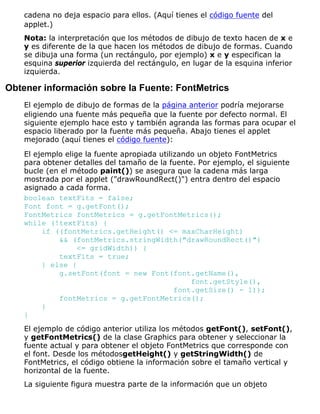 cadena no deja espacio para ellos. (Aquí tienes el código fuente del
applet.)
Nota: la interpretación que los métodos de dibujo de texto hacen de x e
y es diferente de la que hacen los métodos de dibujo de formas. Cuando
se dibuja una forma (un rectángulo, por ejemplo) x e y especifican la
esquina superior izquierda del rectángulo, en lugar de la esquina inferior
izquierda.
Obtener información sobre la Fuente: FontMetrics
El ejemplo de dibujo de formas de la página anterior podría mejorarse
eligiendo una fuente más pequeña que la fuente por defecto normal. El
siguiente ejemplo hace esto y también agranda las formas para ocupar el
espacio liberado por la fuente más pequeña. Abajo tienes el applet
mejorado (aquí tienes el código fuente):
El ejemplo elige la fuente apropiada utilizando un objeto FontMetrics
para obtener detalles del tamaño de la fuente. Por ejemplo, el siguiente
bucle (en el método paint()) se asegura que la cadena más larga
mostrada por el applet ("drawRoundRect()") entra dentro del espacio
asignado a cada forma.
boolean textFits = false;
Font font = g.getFont();
FontMetrics fontMetrics = g.getFontMetrics();
while (!textFits) {
if ((fontMetrics.getHeight() <= maxCharHeight)
&& (fontMetrics.stringWidth("drawRoundRect()")
<= gridWidth)) {
textFits = true;
} else {
g.setFont(font = new Font(font.getName(),
font.getStyle(),
font.getSize() - 1));
fontMetrics = g.getFontMetrics();
}
}
El ejemplo de código anterior utiliza los métodos getFont(), setFont(),
y getFontMetrics() de la clase Graphics para obtener y seleccionar la
fuente actual y para obtener el objeto FontMetrics que corresponde con
el font. Desde los métodosgetHeight() y getStringWidth() de
FontMetrics, el código obtiene la información sobre el tamaño vertical y
horizontal de la fuente.
La siguiente figura muestra parte de la información que un objeto
 