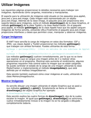 Utilizar Imágenes
Las siguientes páginas proporcionan lo detalles necesarios para trabajar con
imágenes. Aprenderás cómo cargarlas, mostrarlas y manipularlas.
El soporte para la utilización de imágenes está situado en los paquetes java.applet,
java.awt y java.awt.image. Cada imagen está representada por un objeto
java.awt.image. Además de la clase Image, el paquete java.awt proporciona otro
soporte básico para imágenes, como el método drawImage() de la clase Graphics, el
método getImage() de la clase Toolkit y la clase MediaTracker. En el paquete
java.applet, el método getImage() de la clase Applet hace que los applet carguen
imágenes de forma sencilla, utilizando URLs.Finalmente el paquete java.awt.image
proporciona interfaces y clases que permiten crear, manipular y observar imágenes.
Cargar Imágenes
El AWT hace sencilla la carga de imágenes en estos dos formatos: GIF y
JPEG. Las clases Applet y Toolkit proporcionan los métodos getImage()
que trabajan con ambos formatos. Puedes utilizarlas de esta forma:
myImage = getImage(URL); //Sólo en métodos de una subclase de Applet
o
myImage = Toolkit.getDefaultToolkit().getImage(filenameOrURL);
Los métodos getImage() vuelven inmediatamente, por lo que no se tiene
que esperar a que se cargue una imagen antes de ir a realizar otras
operaciones en el programa. Mientras esto aumenta el rendimiento, algunos
programas requieren más control sobre la imagen que se están cargando.
Se puede controlar el estado de la carga de una imagen utilizando la clase
MediaTracker o implementando el método imageUpdate(), que está
definido por el inteface ImageObserver.
Esta sección también explicará cómo crear imágenes al vuelo, utilizando la
clase MemoryImageSource.
Mostrar Imágenes
Es sencillo dibujar una imagen utilizando el objeto Graphics que se pasó a
sus métodos update() o paint(). Simplemente se llama al método
drawImage() del objeto Graphics.Por ejemplo:
g.drawImage(myImage, 0, 0, this);
Esta sección explica las cuatro formas de drawImage(), dos de la cuales
escalan la imagen. Al igual que getImage(), drawImage() es asíncrona,
vuelve inmediatamente incluso si la imagen no se ha cargado o dibujado
completamente todavía.
 