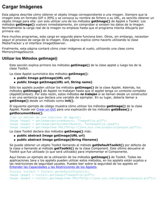 Cargar Imágenes
Esta página describe cómo obtener el objeto Image correspondiente a una imagen. Siempre que la
imagen este en formato GIF o JEPG y se conozca su nombre de fichero o su URL, es sencillo obtener un
objeto Image para ella: con solo utilizar uno de los métodos getImage() de Applet o Toolkit. Los
métodos getImage() vuelven inmediatamente, sin comprobar si existen los datos de la imagen.
Normalmente la carga real de la imagen no empieza hasta que el programa intenta dibujarla por
primera vez.
Para muchos programas, esta carga en segundo plano funciona bien. Otros, sin embargo, necesitan
seguir el proceso de carga de la imagen. Esta página explica cómo hacerlo utilizando la clase
MediaTracker y el interface ImageObserver.
Finalmente, esta página contará cómo crear imágenes al vuelo, utilizando una clase como
MemoryImageSource.
Utilizar los Métodos getImage()
Esta sección explica primero los métodos getImage() de la clase applet y luego los de la
clase Toolkit.
La clase Applet suministra dos métodos getImage():
public Image getImage(URL url)q
public Image getImage(URL url, String name)q
Sólo los applets pueden utilizar los métodos getImage() de la clase Applet. Además, los
métodos getImage() de Applet no trabajan hasta que el applet tenga un contexto completo
(AppletContext). Por esta razón, estos métodos no trabajan si se llaman desde un constructor
o en una sentencia que declara una variable de ejemplar. En su lugar, debería llamar a
getImage() desde un método como init().
El siguiente ejemplo de código muestra cómo utilizar los métodos getImage() de la clase
Applet. Puede ver Crear un GUI para una explicación de los métodos getbBase() y
getDocumentBase().
//en un método de una subclase de Applet:
Image image1 = getImage(getcodeBase(), "imageFile.gif");
Image image2 = getImage(getDocumentBase(), "anImageFile.jpeg");
Image image3 = getImage(new URL("http://java.sun.com/graphics/people.gif"));
La clase Toolkit declara dos métodos getImage() más:
public abstract Image getImage(URL url)q
public abstract Image getImage(String filename)q
Se puede obtener un objeto Toolkit llamando al método getDefaultToolkit() por defecto de
la clase o llamando al método getToolkit() de la clase Component. Este último devuelve el
Toolkit que fue utilizado (o que será utilizado) para implementar el Componente.
Aquí tienes un ejemplo de la utilización de los métodos getImage() de Toolkit. Todas las
applicaciones Java y los applets pueden utilizar estos métodos, en los applets están sujetos a
las restricciones de seguridad usuales. Puedes leer sobre la seguridad de los applets en
Entender las Capacidades y las Restricciones de los Applets.
Toolkit toolkit = Toolkit.getDefaultToolkit();
Image image1 = toolkit.getImage("imageFile.gif");
Image image2 = toolkit.getImage(new URL("http://java.sun.com/graphics/people.gif"));
 