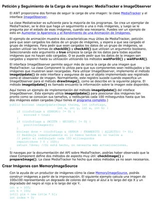 Petición y Seguimiento de la Carga de una Imagen: MediaTracker e ImageObserver
El AWT proporciona dos formas de seguir la carga de una imagen: la clase MediaTracker y el
interface ImageObserver.
La clase Mediatracker es suficiente para la mayoría de los programas. Se crea un ejemplar de
MediaTracker, se le dice que haga un seguimiento a una o más imágenes, y luego se le
pregunta por el estado de esas imágenes, cuando sea necesario. Puedes ver un ejemplo de
esto en Aumentar la Apariencia y el Rendimiento de una Animación de Imágenes.
El ejemplo de animación muestra dos características muy útiles de MediaTracker, petición
para que sean cargados los datos de un grupo de imágenes, y espera a que sea cargado el
grupo de imágenes. Para pedir que sean cargados los datos de un grupo de imágenes, se
pueden utilizar las formas de checkID() y checkAll() que utilizan un argumento booleano.
Seleccionando este argumento a true empieza la carga de los datos para todas aquellas
imágenes que no hayan sido cargadas. O se puede pedir que los datos de la imagen sen
cargados y esperen hasta su utilización utilizando los métodos waitForID() y waitForAll().
El interface ImageObserver permite seguir más de cerca la carga de una imagen que
MediaTracker. La clase Component lo utiliza para que sus componentes sean redibujados y las
imágenes que muestran sean recargadas. Para utilizar ImageObserver, implemente el método
imageUpdate() de este interface y asegurese de que el objeto implementado sea registrado
como el observador de imagen. Normalmente, este registro sucede cuando especifica un
ImageObserver para el método drawImage(), como se describe en la siguiente página. El
método imageUpdate() es llamado encuanto la información sobre la imagen este disponible.
Aquí tienes un ejemplo de implementación del método imageUpdate() del inteface
ImageObserver. Este ejemplo utiliza imageUpdate() para posicionar dos imágenes tan
pronto como se conozcan sus tamaños, y redibujarlas cada 100 milisegundos hasta que las
dos imágenes esten cargadas (Aquí tienes el programa completo.)
public boolean imageUpdate(Image theimg, int infoflags,
int x, int y, int w, int h) {
if ((infoflags & (ERROR)) != 0) {
errored = true;
}
if ((infoflags & (WIDTH | HEIGHT)) != 0) {
positionImages();
}
boolean done = ((infoflags & (ERROR | FRAMEBITS | ALLBITS)) != 0);
// Redibuja inmediatamente si lo hemos hechom si no vuelve a
// pedir el redibujado cada 100 milisegundos
repaint(done ? 0 : 100);
return !done; //Si está hecho, no necesita más actualizaciones.
}
Si navegas por la documentación del API sobre MediaTracker, podrías haber observado que la
clase Component define dos métodos de aspecto muy útil: checkImage() y
prepareImage(). La clase MediaTracker ha hecho que estos métodos ya no sean necesarios.
Crear Imágenes con MemoryImageSource
Con la ayuda de un productor de imágenes cómo la clase MemoryImageSource, podrás
construir imágenes a partir de la improvisación. El siguiente ejemplo calcula una imagen de
100x100 representando un degraado de colores del negro al azul a lo largo del eje X y un
degradado del negro al rojo a lo largo del eje Y.
int w = 100;
int h = 100;
int[] pix = new int[w * h];
int index = 0;
 
