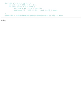 for (int y = 0; y < h; y++) {
int red = (y * 255) / (h - 1);
for (int x = 0; x < w; x++) {
int blue = (x * 255) / (w - 1);
pix[index++] = (255 << 24) | (red << 16) | blue;
}
}
Image img = createImage(new MemoryImageSource(w, h, pix, 0, w));
Ozito
 