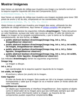 Mostrar Imágenes
Aquí tienes un ejemplo de código que muestra una image a su tamaño normal en
la esquina superior izquierda del área del Componente (0,0):
g.drawImage(image, 0, 0, this);
Aquí tienes un ejemplo de código que muestra una imagen escalada para tener 300
pixels de ancho y 62 de alto, empezando en las coordenadas (90,0):
g.drawImage(myImage, 90, 0, 300, 62, this);
Abajo tienes un applet que muestra una imagen dos veces, utilizando los dos
ejemplos de código anteriores. Aquí tienes el código completo del programa.
La clase Graphics declara los siguientes métodos drawImage(). Todos devuelven
un valor boolenao, aunque ese valor casi nunca se utiliza. El valor de retorno es
true si la imagen se ha cargado completamente, y por lo tanto se ha dibujado
completamente; de otra forma, es false.
public abstract boolean drawImage(Image img, int x, int y,
ImageObserver observer)
q
public abstract boolean drawImage(Image img, int x, int y, int width,
int height, ImageObserver observer)
q
public abstract boolean drawImage(Image img, int x, int y, Color
bgcolor, ImageObserver observer)
q
public abstract boolean drawImage(Image img, int x, int y, int width,
int height, Color bgcolor, ImageObserver observer)
q
Los métodos drawImage() tienen los siguientes argumentos:
Image img
La imagen a dibujar.
int x, int y
Las coordenadas de la esquina superior izquierda de la imagen.
int width, int height
Al anchura y altura (en pixels) de la imagen.
Color bgcolor
El cólor de fondo de la imagen. Esto puede ser útil si la imagen contiene pixels
transparentes y sabe que la imagen se va a mostrar sobre un fondo sólido del
color indicado.
ImageObserver observer
Un objeto que implementa el interface ImageObserver. Esto registra el objeto
como el observador de la imagen para que sea notificado siempre que esté
disponible nueva información sobre la imagen. La mayoría de los
componentes pueden especificar simplemente this.
 