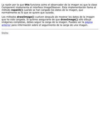 La razón por la que this funciona como el observador de la imagen es que la clase
Component implementa el interface ImageObsever. Esta implementación llama al
método repaint() cuando se han cargado los datos de la imagen, que
normalmente es lo que se quiere que suceda.
Los métodos drawImage() vuelven después de mostrar los datos de la imagen
que ha sido cargada. Si quieres asegurarte de que drawImage() sólo dibuja
imágenes completas, debes seguir la carga de la imagen. Puedes ver la página
anterior para información sobre el seguimiento de la carga de una imagen.
Ozito
 