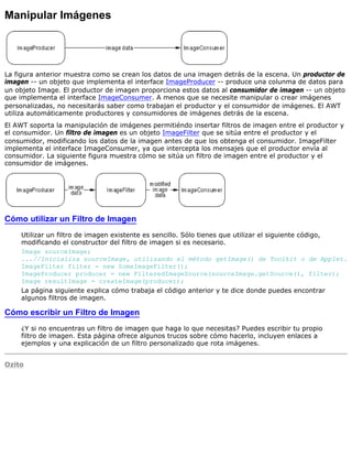 Manipular Imágenes
La figura anterior muestra como se crean los datos de una imagen detrás de la escena. Un productor de
imagen -- un objeto que implementa el interface ImageProducer -- produce una colunma de datos para
un objeto Image. El productor de imagen proporciona estos datos al consumidor de imagen -- un objeto
que implementa el interface ImageConsumer. A menos que se necesite manipular o crear imágenes
personalizadas, no necesitarás saber como trabajan el productor y el consumidor de imágenes. El AWT
utiliza automáticamente productores y consumidores de imágenes detrás de la escena.
El AWT soporta la manipulación de imágenes permitiéndo insertar filtros de imagen entre el productor y
el consumidor. Un filtro de imagen es un objeto ImageFilter que se sitúa entre el productor y el
consumidor, modificando los datos de la imagen antes de que los obtenga el consumidor. ImageFilter
implementa el interface ImageConsumer, ya que intercepta los mensajes que el productor envía al
consumidor. La siguiente figura muestra cómo se sitúa un filtro de imagen entre el productor y el
consumidor de imágenes.
Cómo utilizar un Filtro de Imagen
Utilizar un filtro de imagen existente es sencillo. Sólo tienes que utilizar el siguiente código,
modificando el constructor del filtro de imagen si es necesario.
Image sourceImage;
...//Inicializa sourceImage, utilizando el método getImage() de Toolkit o de Applet.
ImageFilter filter = new SomeImageFilter();
ImageProducer producer = new FilteredImageSource(sourceImage.getSource(), filter);
Image resultImage = createImage(producer);
La página siguiente explica cómo trabaja el código anterior y te dice donde puedes encontrar
algunos filtros de imagen.
Cómo escribir un Filtro de Imagen
¿Y si no encuentras un filtro de imagen que haga lo que necesitas? Puedes escribir tu propio
filtro de imagen. Esta página ofrece algunos trucos sobre cómo hacerlo, incluyen enlaces a
ejemplos y una explicación de un filtro personalizado que rota imágenes.
Ozito
 