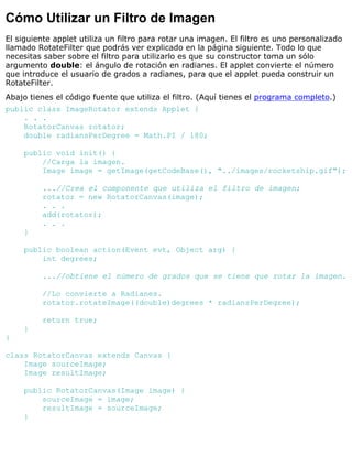 Cómo Utilizar un Filtro de Imagen
El siguiente applet utiliza un filtro para rotar una imagen. El filtro es uno personalizado
llamado RotateFilter que podrás ver explicado en la página siguiente. Todo lo que
necesitas saber sobre el filtro para utilizarlo es que su constructor toma un sólo
argumento double: el ángulo de rotación en radianes. El applet convierte el número
que introduce el usuario de grados a radianes, para que el applet pueda construir un
RotateFilter.
Abajo tienes el código fuente que utiliza el filtro. (Aquí tienes el programa completo.)
public class ImageRotator extends Applet {
. . .
RotatorCanvas rotator;
double radiansPerDegree = Math.PI / 180;
public void init() {
//Carga la imagen.
Image image = getImage(getCodeBase(), "../images/rocketship.gif");
...//Crea el componente que utiliza el filtro de imagen:
rotator = new RotatorCanvas(image);
. . .
add(rotator);
. . .
}
public boolean action(Event evt, Object arg) {
int degrees;
...//obtiene el número de grados que se tiene que rotar la imagen.
//Lo convierte a Radianes.
rotator.rotateImage((double)degrees * radiansPerDegree);
return true;
}
}
class RotatorCanvas extends Canvas {
Image sourceImage;
Image resultImage;
public RotatorCanvas(Image image) {
sourceImage = image;
resultImage = sourceImage;
}
 