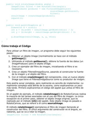 public void rotateImage(double angle) {
ImageFilter filter = new RotateFilter(angle);
ImageProducer producer = new FilteredImageSource(
sourceImage.getSource(),
filter);
resultImage = createImage(producer);
repaint();
}
public void paint(Graphics g) {
Dimension d = size();
int x = (d.width - resultImage.getWidth(this)) / 2;
int y = (d.height - resultImage.getHeight(this)) / 2;
g.drawImage(resultImage, x, y, this);
}
}
Cómo trabaja el Código
Para utilizar un filtro de imagen, un programa debe seguir los siguientes
pasos:
Obtener un objeto Image (normalmente se hace con el método
getImage()).
1.
Utilizando el método getSource(), obtiene la fuente de los datos (un
ImageProducer) para el objeto Image.
2.
Crea un ejemplar del filtro de imagen, inicializando el filtro si es
necesario.
3.
Crea un objeto FilteredImageSource, pasando al constructor la fuente
de la imagen y el objeto del filtro.
4.
Con el método createImage() del componente, crea un nuevo objeto
Image que tiene el FilteredImageSource como su productor de imagen.
5.
Esto podría sonar complejo, pero realmente es sencillo de implementar. Lo
realmente complejo está detrás de la escena, como explicaremos un poco
más tarde. Primero explicaremos el código del applet que utiliza el filtro de
imagen.
En el applet de ejemplo, el método rotateImage() de RotatorCanvas realiza
la mayoría de las tareas asociadas con el uso del filtro de imagen. La única
excepción es el primer paso, obtener el objeto Image original, que es
realizado por el método init() del applet. Este objeto Image es pasado a
RotatoCanvas, que se refiere a él como sourceImage.
El método rotateImage() ejemplariza el filtro de imagen llamando al
constructor del filtro. El único argumento del constructor es el ángulo, en
radianes, que se va a rotar la imagen.
ImageFilter filter = new RotateFilter(angle);
 