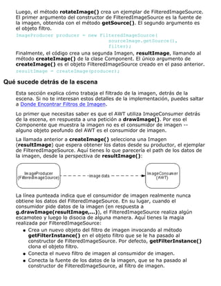 Luego, el método rotateImage() crea un ejemplar de FilteredImageSource.
El primer argumento del constructor de FilteredImageSource es la fuente de
la imagen, obtenida con el método getSource(). El segundo argumento es
el objeto filtro.
ImageProducer producer = new FilteredImageSource(
sourceImage.getSource(),
filter);
Finalmente, el código crea una segunda Imagen, resultImage, llamando al
método createImage() de la clase Component. El único argumento de
createImage() es el objeto FilteredImageSource creado en el paso anterior.
resultImage = createImage(producer);
Qué sucede detrás de la escena
Esta sección explica cómo trabaja el filtrado de la imagen, detrás de la
escena. Si no te interesan estos detalles de la implementación, puedes saltar
a Donde Encontrar Filtros de Imagen.
Lo primer que necesitas saber es que el AWT utiliza ImageConsumer detrás
de la escena, en respuesta a una petición a drawImage(). Por eso el
Componente que muestra la imagen no es el consumidor de imagen --
alguno objeto peofundo del AWT es el consumidor de imagen.
La llamada anterior a createImage() selecciona una Imagen
(resultImage) que espera obtener los datos desde su productor, el ejemplar
de FilteredImageSource. Aquí tienes lo que parecería el path de los datos de
la imagen, desde la perspectiva de resultImage():
La línea punteada indica que el consumidor de imagen realmente nunca
obtiene los datos del FilteredImageSource. En su lugar, cuando el
consumidor pide datos de la imagen (en respuesta a
g.drawImage(resultImage,...)), el FilteredImageSource realiza algún
escamoteo y luego lo disocia de alguna manera. Aquí tienes la magia
realizada por FilteredImageSource:
Crea un nuevo objeto del filtro de imagen invocando al método
getFilterInstance() en el objeto filtro que se le ha pasado al
constructor de FilteredImageSource. Por defecto, getFilterInstance()
clona el objeto filtro.
q
Conecta el nuevo filtro de imagen al consumidor de imagen.q
Conecta la fuente de los datos de la imagen, que se ha pasado al
constructor de FilteredImageSource, al filtro de imagen.
q
 
