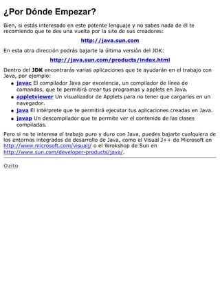¿Por Dónde Empezar?
Bien, si estás interesado en este potente lenguaje y no sabes nada de él te
recomiendo que te des una vuelta por la site de sus creadores:
http://java.sun.com
En esta otra dirección podrás bajarte la última versión del JDK:
http://java.sun.com/products/index.html
Dentro del JDK encontrarás varias aplicaciones que te ayudarán en el trabajo con
Java, por ejemplo:
javac El compilador Java por excelencia, un compilador de línea de
comandos, que te permitirá crear tus programas y applets en Java.
q
appletviewer Un visualizador de Applets para no tener que cargarlos en un
navegador.
q
java El intérprete que te permitirá ejecutar tus aplicaciones creadas en Java.q
javap Un descompilador que te permite ver el contenido de las clases
compiladas.
q
Pero si no te interesa el trabajo puro y duro con Java, puedes bajarte cualquiera de
los entornos integrados de desarrollo de Java, como el Visual J++ de Microsoft en
http://www.microsoft.com/visualj/ o el Wrokshop de Sun en
http://www.sun.com/developer-products/java/.
Ozito
 