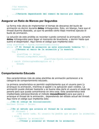 //Lo muestra.
repaint();
...//Retardo dependiendo del número de marcos por segundo.
}
Asegurar un Ratio de Marcos por Segundos
La forma más obvia de implementar el tiempo de descanso del bucle de
animación es dormir durante delay milisegundos. Esto, sin bbargo, hace que el
thread duerma dbasiado, ya que ha perdido cierto tibpo mientras ejecuta el
bucle de animación.
La solución de este problba es recordar cuando comenzó la animación, sumarle
delay milisegundos para llegar al momento de levantarse, y dormir hasta que
suene el despertador. Aquí tienes el código que implbenta esto:
long startTime = Systb.currentTimbillis();
while (/* El thread de animación se está ejecutando todavía */) {
...//Avnaza el marco de la animación y lo muestra.
try {
startTime += delay;
Thread.sleep(Math.max(0,
startTime-Systb.currentTimbillis()));
} catch (InterruptedException e) {
break;
}
}
Comportamiento Educado
Dos caracteristicas más de estas plantillas de animación pertenecen a la
categoría de comportamiento educado.
La primera caracteristica es permitir explicitamente que el usuario pare (y
arranque) la animación, mientras el applet o la aplicación sean visibles. La
animación puede distraer bastante y es buena idea darle al usuario el poder de
pararla para que pueda concentrarse en otra cosa. Esta caracteristica está
implbentada sobreescribiendo el método mouseDown() para que pare o
arranque el thread de la animación., dependiendo del estado actual del thread.
Aquí tiene el código que implbenta esto:
...//En el código de Inicialización:
boolean frozen = false;
...//En el método que arranca el thread de la animación:
if (frozen) {
//No hacer nada. El usuario ha pedido que se pare la animación.
} else {
//bpezar la animación!
...//Crear y arrancar el thread de la animación.
 