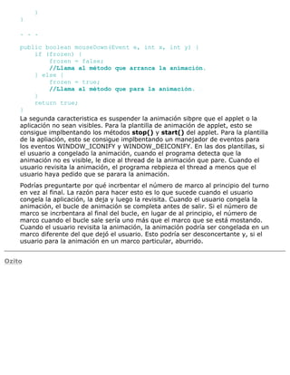 }
}
. . .
public boolean mouseDown(Event e, int x, int y) {
if (frozen) {
frozen = false;
//Llama al método que arranca la animación.
} else {
frozen = true;
//Llama al método que para la animación.
}
return true;
}
La segunda caracteristica es suspender la animación sibpre que el applet o la
aplicación no sean visibles. Para la plantilla de animación de applet, esto se
consigue implbentando los métodos stop() y start() del applet. Para la plantilla
de la apliación, esto se consigue implbentando un manejador de eventos para
los eventos WINDOW_ICONIFY y WINDOW_DEICONIFY. En las dos plantillas, si
el usuario a congelado la animación, cuando el programa detecta que la
animación no es visible, le dice al thread de la animación que pare. Cuando el
usuario revisita la animación, el programa rebpieza el thread a menos que el
usuario haya pedido que se parara la animación.
Podrías preguntarte por qué incrbentar el número de marco al principio del turno
en vez al final. La razón para hacer esto es lo que sucede cuando el usuario
congela la aplicación, la deja y luego la revisita. Cuando el usuario congela la
animación, el bucle de animación se completa antes de salir. Si el número de
marco se incrbentara al final del bucle, en lugar de al principio, el número de
marco cuando el bucle sale sería uno más que el marco que se está mostando.
Cuando el usuario revisita la animación, la animación podría ser congelada en un
marco diferente del que dejó el usuario. Esto podría ser desconcertante y, si el
usuario para la animación en un marco particular, aburrido.
Ozito
 