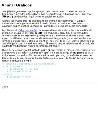 Animar Gráficos
Esta página genera un applet ejemplo que crea un efecto de movimiento,
dibujando cuadrados alternativos. Los cuadrados son dibujados por el método
fillRect() de Graphics. Aquí tienes el applet en acción:
Habrás observado que los gráficos no se animan pefectamente -- ya que
ocasionalmente alguna parte del área de dibujo parpadea notablemente. La
siguiente página explica la causa del parpadeo y le explica como eliminarlo.
Aquí tienes el código del applet. La mayor diferencia entre este y la plantilla de
animación es que el método paint() ha cambiado para dibujar rectángulos
rellenos, usando un algoritmo que depende del número de marco actual. Este
applet también introduce un par de variables de ejemplar, una que contiene el
tamaño del cuadrado y otra que mantiene la pista de si la siguiente columna que
será dibujada con un cuadrado negro. El usuario puede seleccionar el tamaño del
cuadrado mediante un nuevo parámetro del applet.
Abajo tienes el código del método paint() que realiza el dibujo real. Observa que
el programa sólo dibuja cuadrados negros (indicados porque fillSquare es true),
no los otros cuadrados. Se puede eliminar esto porque, por defecto, el área de
dibujo de un Componente se limpia (selecciona el color de fondo) justo antes de
llamar al método paint().
// Dibuja el rectángulo si es necesario.
if (fillSquare) {
g.fillRect(x, y, w, h);
fillSquare = false;
} else {
fillSquare = true;
}
Ozito
 