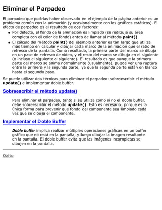 Eliminar el Parpadeo
El parpadeo que podrías haber observado en el ejemplo de la página anterior es un
problema común con la animación (y ocasionalmente con los gráficos estáticos). El
efecto de parpadeo es el resultado de dos factores:
Por defecto, el fondo de la animación es limpiado (se redibuja su área
completa con el color de fondo) antes de llamar al método paint().
q
El cálculo del método paint() del ejemplo anterior es tan largo que utiliza
más tiempo en calcular y dibujar cada marco de la animación que el ratio de
refresco de la pantalla. Como resultado, la primera parte del marco se dibuja
en un pase de refresco de vídeo, y el resto del marco se dibuja en el siguiente
(o incluso el siguiente al siguiente). El resultado es que aunque la primera
parte del marco se anima normalmente (usualmente), puede ver una ruptura
entre la primera y la segunda parte, ya que la segunda parte están en blanco
hasta el segundo pase.
q
Se puede utilizar dos técnicas para eliminar el parpadeo: sobreescribir el método
update() e implementar doble buffer.
Sobreescribir el método update()
Para eliminar el parpadeo, tanto si se utiliza como si no el doble buffer,
debe sobreescribir el método update(). Esto es necesario, porque es la
única forma para prevenir que fondo del componente sea limpiado cada
vez que se dibuja el componente.
Implementar el Doble Buffer
Doble buffer implica realizar múltiples operaciones gráficas en un buffer
gráfico que no está en la pantalla, y luego dibujar la imagen resultante
en la pantalla. El doble buffer evita que las imágenes incompletas se
dibujen en la pantalla.
Ozito
 