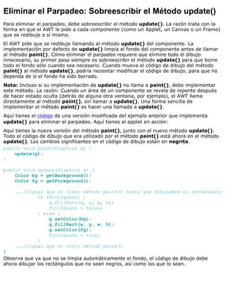 Eliminar el Parpadeo: Sobreescribir el Método update()
Para eliminar el parpadeo, debe sobreescribir el método update(). La razón trata con la
forma en que el AWT le pide a cada componente (como un Applet, un Canvas o un Frame)
que se redibuje a sí mismo.
El AWT pide que se redibuje llamando al método update() del componente. La
implementación por defecto de update() limpia el fondo del componente antes de llamar
al método paint(). Cómo eliminar el parpadeo requiere que elimine todo el dibujo
innecesario, su primer paso siempre es sobreescribir el método update() para que borre
todo el fondo sólo cuando sea necesario. Cuando mueva el código de dibujo del método
paint() al método update(), podría necesitar modificar el código de dibujo, para que no
dependa de si el fondo ha sido borrado.
Nota: Incluso si su implementación de update() no llama a paint(), debe implementar
este método. La razón: Cuando un área de un componente se revela de repente después
de hacer estado oculta (detrás de alguna otra ventana, por ejemplo), el AWT llama
directamente al método paint(), sin llamar a update(). Una forma sencilla de
implementar el método paint() es hacer una llamada a update().
Aquí tienes el código de una versión modificada del ejemplo anterior que implementa
update() para eliminar el parpadeo. Aquí tienes el applet en acción:
Aquí tienes la nueva versión del método paint(), junto con el nuevo método update().
Todo el código de dibujo que era utilizado por el método paint() está ahora en el método
update(). Los cambios significantes en el código de dibujo están en negrita.
public void paint(Graphics g) {
update(g);
}
public void update(Graphics g) {
Color bg = getBackground();
Color fg = getForeground();
...//igual que el viejo método paint() hasta que dibujamos el rectángulo:
if (fillSquare) {
g.fillRect(x, y, w, h);
fillSquare = false;
} else {
g.setColor(bg);
g.fillRect(x, y, w, h);
g.setColor(fg);
fillSquare = true;
}
...//igual que el viejo método paint()
}
Observa que ya que no se limpia automáticamente el fondo, el código de dibujo debe
ahora dibujar los rectángulos que no sean negros, así como los que lo sean.
 