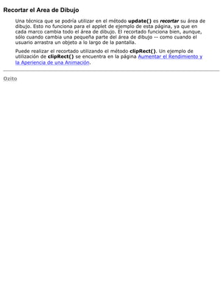 Recortar el Area de Dibujo
Una técnica que se podría utilizar en el método update() es recortar su área de
dibujo. Esto no funciona para el applet de ejemplo de esta página, ya que en
cada marco cambia todo el área de dibujo. El recortado funciona bien, aunque,
sólo cuando cambia una pequeña parte del área de dibujo -- como cuando el
usuario arrastra un objeto a lo largo de la pantalla.
Puede realizar el recortado utilizando el método clipRect(). Un ejemplo de
utilización de clipRect() se encuentra en la página Aumentar el Rendimiento y
la Aperiencia de una Animación.
Ozito
 
