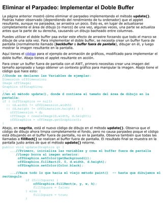 Eliminar el Parpadeo: Implementar el Doble Buffer
La página anterior mostró cómo eliminar el parpadeo implementando el método update().
Podrías haber observado (dependiendo del rendimiento de tu ordenador) que el applet
resultante, aunque no parpadea, se arrastra un poco. Esto es, en lugar de actualizarse
completamente el área de dibujo (o marco) de una vez, algunas veces, una parte se actualiza
antes que la parte de su derecha, causando un dibujo bacheado entre columnas.
Puedes utilizar el doble buffer paa evitar este efecto de arrastre forzando que todo el marco se
dibuje de una sola vez. Para implementar el doble buffer, se necesita crear un buffer fuera de
pantalla (normalmente llamado (backbuffer o buffer fuera de pantalla), dibujar en él, y luego
mostrar la imagen resultante en la pantalla.
Aquí tienes el código para el ejemplo de animación de gráficos, modificado para implementar el
doble buffer. Abajo tienes el applet resultante en acción.
Para crear un buffer fuera de pantalla con el AWT, primero necesitas crear una imagen del
tamaño apropiado y luego obtener un contexto gráfico para manipular la imagen. Abajo tiene el
código que hace esto:
//Donde se declaren las Variables de ejemplar:
Dimension offDimension;
Image offImage;
Graphics offGraphics;
. . .
//en el método update(), donde d contiene el tamaño del área de dibujo en la
pantalla:
if ( (offGraphics == null)
|| (d.width != offDimension.width)
|| (d.height != offDimension.height) ) {
offDimension = d;
offImage = createImage(d.width, d.height);
offGraphics = offImage.getGraphics();
}
Abajo, en negrita, está el nuevo código de dibujo en el método update(). Observa que el
código de dibujo ahora limpia completamente el fondo, pero no causa parpadeo poque el código
está dibujando en el buffer fuera de pantalla, no en la pantalla. Observa también que todas las
llamadas a fillRect() se realizan al buffer fuera de pantalla. El resultado final se muestra en la
pantalla justo antes de que el método update() retorne.
public void update(Graphics g) {
...//Primero, inicializa las variables y crea el buffer fuera de pantalla
//Luego borra al imagen anterior:
offGraphics.setColor(getBackground());
offGraphics.fillRect(0, 0, d.width, d.height);
offGraphics.setColor(Color.black);
...//Hace todo lo que hacia el viejo método paint() -- hasta que dibujamos el
rectángulo
if (fillSquare) {
offGraphics.fillRect(x, y, w, h);
fillSquare = false;
} else {
fillSquare = true;
}
 