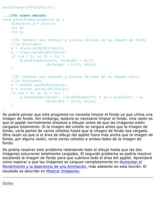 paintFrame(offGraphics);
...//Un nuevo método:
void paintFrame(Graphics g) {
Dimension d = size();
int w;
int h;
//Si tenemos una anchura y altura válidas de la imagen de fondo
//la dibujamos.
w = stars.getWidth(this);
h = stars.getHeight(this);
if ((w > 0) && (h > 0)) {
g.drawImage(stars, (d.width - w)/2,
(d.height - h)/2, this);
}
//Si tenemos una anchura y altura válidas de la imagen móvil
//la dibujamos.
w = rocket.getWidth(this);
h = rocket.getHeight(this);
if ((w > 0) && (h > 0)) {
g.drawImage(rocket, ((frameNumber*5) % (w + d.width)) - w,
(d.height - h)/2, this);
}
}
Se podría pensar que este programa no necesita limpiar el fondo ya que utiliza una
imagen de fondo. Sin embargo, todavía es necesario limpiar el fondo. Una razón es
que el applet normalmente empieza a dibujar antes de que las imágenes estén
cargadas totalmente. Si la imagen del cohete se cargara antes que la imagen de
fondo, vería partes de varios cohetes hasta que la imagen de fondo sea cargada.
Otra razón es que si el área de dibujo del applet fuera más ancha que la imagen de
fondo, por alguna razón, vería varios cohetes a ambos lados de la imagen de
fondo.
Se podría resolver este problema retardando todo el dibujo hasta que las dos
imágenes estuvieran totalmente cargadas. El segundo problema se podría resolver
escalando la imagen de fondo para que cubriera todo el área del applet. Aprenderá
como esperar a que las imágenes se carguen completamente en Aumentar el
Rendimiento y la Apariencia de una Animación, más adelante en esta lección. El
escalado se describe en Mostrar Imágenes.
Ozito
 