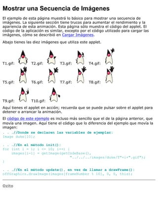Mostrar una Secuencia de Imágenes
El ejemplo de esta página muestrá lo básico para mostrar una secuencia de
imágenes. La siguiente sección tiene trucos para aumentar el rendimiento y la
apariencia de esta animación. Esta página sólo muestra el código del applet. El
código de la aplicación es similar, excepto por el código utilizado para cargar las
imágenes, cómo se describió en Cargar Imágenes.
Abajo tienes las diez imágenes que utiliza este applet.
T1.gif: T2.gif: T3.gif: T4.gif:
T5.gif: T6.gif: T7.gif: T8.gif:
T9.gif: T10.gif:
Aquí tienes el applet en acción; recuerda que se puede pulsar sobre el applet para
detener o arrancar la animación.
El código de este ejemplo es incluso más sencillo que el de la página anterior, que
movía una imagen. Aquí tiene el código que lo diferencia del ejemplo que movía la
imagen:
. . .//Donde se declaren las variables de ejemplar:
Image duke[10];
. . .//En el método init():
for (int i = 1; i <= 10; i++) {
images[i-1] = getImage(getCodeBase(),
"../../../images/duke/T"+i+".gif");
}
. . .//En el método update(), en vez de llamar a drawFrame():
offGraphics.drawImage(images[frameNumber % 10], 0, 0, this);
Ozito
 