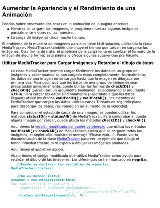 Aumentar la Apariencia y el Rendimiento de una
Animación
Podrías haber observado dos cosas en la animación de la página anterior:
Mientras se cargarn las imágenes, el programa muestra algunas imágenes
parcialmente y otras no las muestra.
q
La carga de imágenes tarda mucho tiempo.q
El problema de la muestra de imágenes parciales tiene fácil solución, utilizando la clase
MediaTracker. MediaTracker también disminuye el tiempo que tardan en cargarse las
imágenes. Otra forma de tratar el problema de la carga lenta es cambiar el formato de la
imagen de alguna forma; esta página le ofrece algunas sugerencias pra hacerlo.
Utilizar MediaTracker para Cargar Imágenes y Retardar el dibujo de éstas
La clase MediaTracker permite cargar fácilmente los datos de un grupo de
imágenes y saber cuando se han cargado éstas completamente. Normalmente,
los datos de una imagen no se cargan hasta que la imagen es dibujada por
primera vez. Para pedir que que los datos de una grupo de imágenes sean
precargados asíncronamente, puede utilizar las formas de checkID() y
checkAll() que utilizan un argumento booleando, seleccionando el argumento
a true. Para cargar los datos síncronamente (esperando a que los datos
lleguen) utilice los étodos waitForID() y waitForAll(). Los métodos de
MediaTracker que cargan los datos utilizan varios Threads en segundo plano
para descargar los datos, resultando en un aumento de la velocidad.
Para comprobar el estado de carga de una imagen, se pueden utilizar los
métodos statusID() y statusAll() de MediaTracker. Para comprobar si queda
alguna imagen por cargar, puede utiliza los métodos checkID() y checkAll().
Aquí tienes la versión modificada del applet de ejemplo que utiliza los métodos
waitForAll() y checkAll() de MediaTacker. Hasta que se carguen todas las
imágenes, el applet sólo muestra el mensaje "Please wait...". Puede ver la
documentación de la clase MediaTracker para ver un ejemplo que dibuja el
fondo inmediatamente pero espera a dibujar las imágenes animadas.
Aquí tienes el applet en acción:
Abajo tienes el código modificado que utiliza MediaTracker como ayuda para
retardar el dibujo de las imagenes. Las diferencias se han marcado en negrita.
...//Donde se declaren las variables de ejemplar:
MediaTracker tracker;
...//En el método init():
tracker = new MediaTracker(this);
for (int i = 1; i <= 10; i++) {
images[i-1] = getImage(getCodeBase(),
"../../../images/duke/T"+i+".gif");
tracker.addImage(images[i-1], 0);
 
