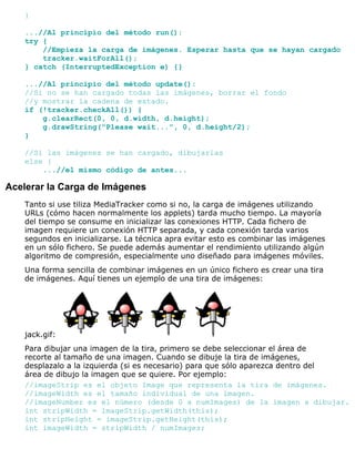 }
...//Al principio del método run():
try {
//Empieza la carga de imágenes. Esperar hasta que se hayan cargado
tracker.waitForAll();
} catch (InterruptedException e) {}
...//Al principio del método update():
//Si no se han cargado todas las imágenes, borrar el fondo
//y mostrar la cadena de estado.
if (!tracker.checkAll()) {
g.clearRect(0, 0, d.width, d.height);
g.drawString("Please wait...", 0, d.height/2);
}
//Si las imágenes se han cargado, dibujarlas
else {
...//el mismo código de antes...
Acelerar la Carga de Imágenes
Tanto si use tiliza MediaTracker como si no, la carga de imágenes utilizando
URLs (cómo hacen normalmente los applets) tarda mucho tiempo. La mayoría
del tiempo se consume en inicializar las conexiones HTTP. Cada fichero de
imagen requiere un conexión HTTP separada, y cada conexión tarda varios
segundos en inicializarse. La técnica apra evitar esto es combinar las imágenes
en un sólo fichero. Se puede además aumentar el rendimiento utilizando algún
algoritmo de compresión, especialmente uno diseñado para imágenes móviles.
Una forma sencilla de combinar imágenes en un único fichero es crear una tira
de imágenes. Aquí tienes un ejemplo de una tira de imágenes:
jack.gif:
Para dibujar una imagen de la tira, primero se debe seleccionar el área de
recorte al tamaño de una imagen. Cuando se dibuje la tira de imágenes,
desplazalo a la izquierda (si es necesario) para que sólo aparezca dentro del
área de dibujo la imagen que se quiere. Por ejemplo:
//imageStrip es el objeto Image que representa la tira de imágenes.
//imageWidth es el tamaño individual de una imagen.
//imageNumber es el número (desde 0 a numImages) de la imagen a dibujar.
int stripWidth = imageStrip.getWidth(this);
int stripHeight = imageStrip.getHeight(this);
int imageWidth = stripWidth / numImages;
 